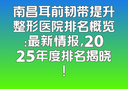 南昌耳前韧带提升整形医院排名概览：最新情报，2025年度排名揭晓！
