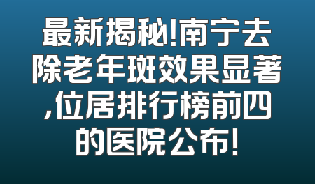 最新揭秘！南宁去除老年斑效果显著，位居排行榜前四的医院公布！