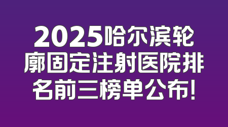 2025哈尔滨轮廓固定注射医院排名前三榜单公布！
