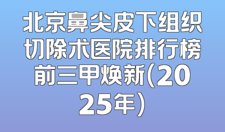 北京鼻尖皮下组织切除术医院排行榜前三甲焕新（2025年）