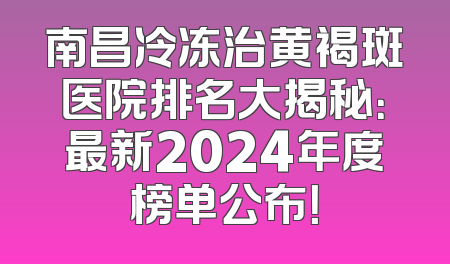 南昌冷冻治黄褐斑医院排名大揭秘：最新2024年度榜单公布！