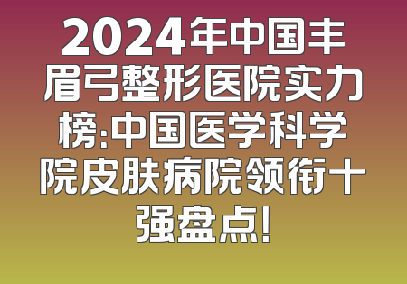 2024年中国丰眉弓整形医院实力榜：中国医学科学院皮肤病院领衔十强盘点！