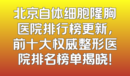 北京自体细胞隆胸医院排行榜更新，前十大权威整形医院排名榜单揭晓！