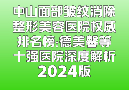 中山面部皱纹消除整形美容医院权威排名榜：德美馨等十强医院深度解析2024版