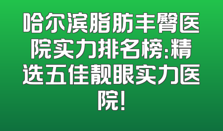 哈尔滨脂肪丰臀医院实力排名榜：精选五佳靓眼实力医院！