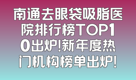 南通去眼袋吸脂医院排行榜TOP10出炉！新年度热门机构榜单出炉！