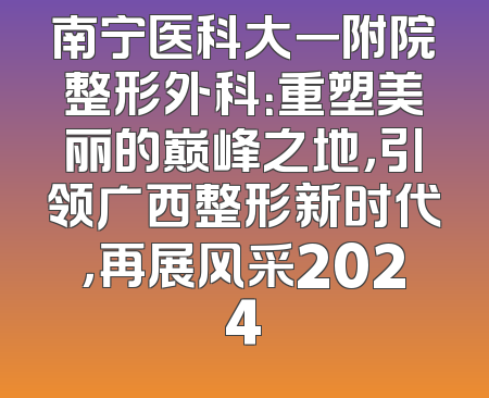 南宁医科大一附院整形外科：重塑美丽的巅峰之地，引领广西整形新时代，再展风采2024