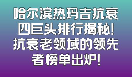 哈尔滨热玛吉抗衰四巨头排行揭秘！抗衰老领域的领先者榜单出炉！