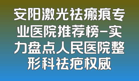 安阳激光祛瘢痕专业医院推荐榜-实力盘点人民医院整形科祛疤权威