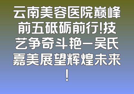 云南美容医院巅峰前五砥砺前行！技艺争奇斗艳_吴氏嘉美展望辉煌未来！
