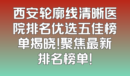 西安轮廓线清晰医院排名优选五佳榜单揭晓！聚焦最新排名榜单！