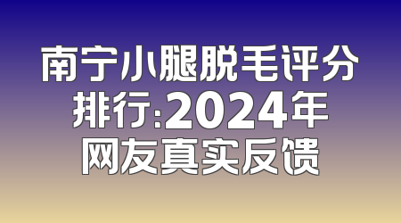 南宁小腿脱毛评分排行：2024年网友真实反馈