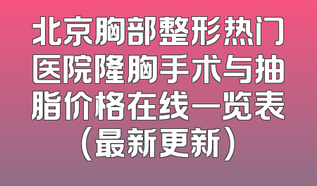 北京胸部整形热门医院隆胸手术与抽脂价格在线一览表（最新更新）