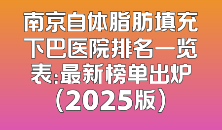 南京自体脂肪填充下巴医院排名一览表：最新榜单出炉（2025版）