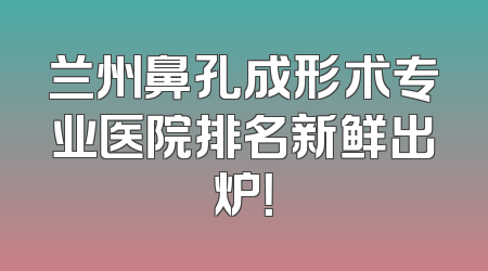 兰州鼻孔成形术专业医院排名新鲜出炉！