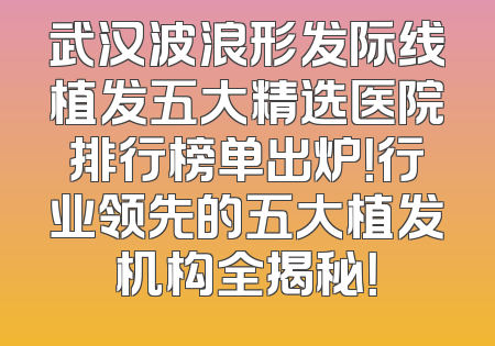 武汉波浪形发际线植发五大精选医院排行榜单出炉！行业领先的五大植发机构全揭秘！