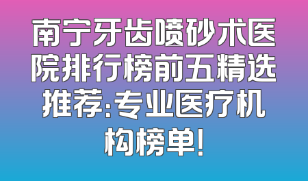 南宁牙齿喷砂术医院排行榜前五精选推荐：专业医疗机构榜单！