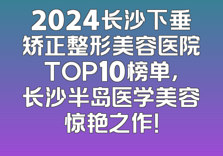2024长沙下垂矫正整形美容医院TOP10榜单，长沙半岛医学美容惊艳之作！