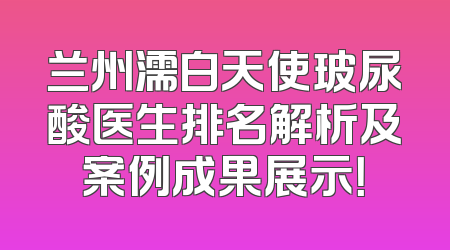 兰州濡白天使玻尿酸医生排名解析及案例成果展示！
