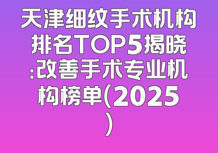 天津细纹手术机构排名TOP5揭晓：改善手术专业机构榜单（2025）