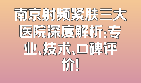 南京射频紧肤三大医院深度解析：专业、技术、口碑评价！