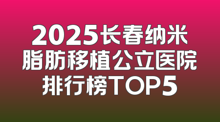 2025长春纳米脂肪移植公立医院排行榜TOP5