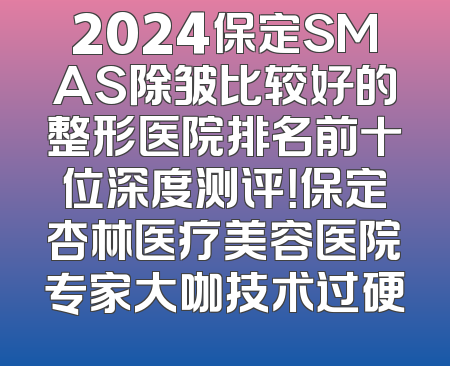 2024保定SMAS除皱比较好的整形医院排名前十位深度测评！保定杏林医疗美容医院专家大咖技术过硬