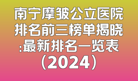 南宁摩皱公立医院排名前三榜单揭晓：最新排名一览表（2024）