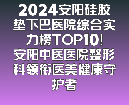2024安阳硅胶垫下巴医院综合实力榜TOP10！安阳中医医院整形科领衔医美健康守护者