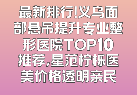 最新排行！义乌面部悬吊提升专业整形医院TOP10推荐，星范柠栎医美价格透明亲民