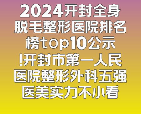 2024开封全身脱毛整形医院排名榜top10公示！开封市第一人民医院整形外科五强医美实力不小看