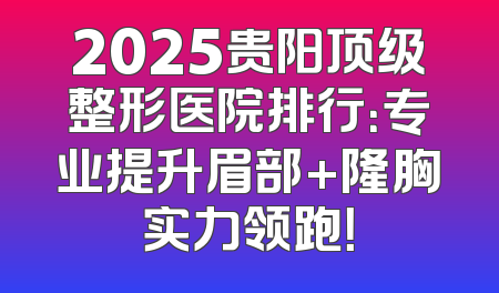 2025贵阳顶级整形医院排行：专业提升眉部+隆胸实力领跑！