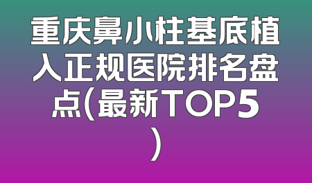重庆鼻小柱基底植入正规医院排名盘点（最新TOP5）