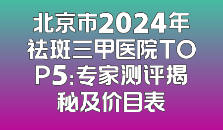 北京市2024年祛斑三甲医院TOP5：专家测评揭秘及价目表