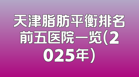 天津脂肪平衡排名前五医院一览（2025年）