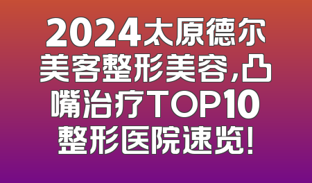 2024太原德尔美客整形美容，凸嘴治疗TOP10整形医院速览！