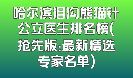 哈尔滨泪沟熊猫针公立医生排名榜(抢先版：最新精选专家名单）