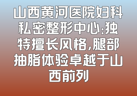 山西黄河医院妇科私密整形中心：独特擅长风格，腿部抽脂体验卓越于山西前列