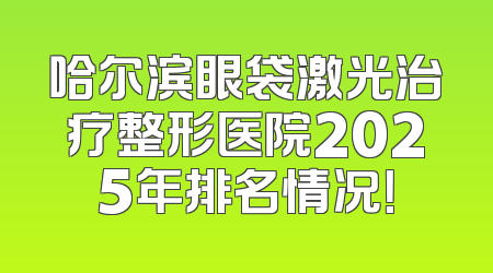 哈尔滨眼袋激光治疗整形医院2025年排名情况！