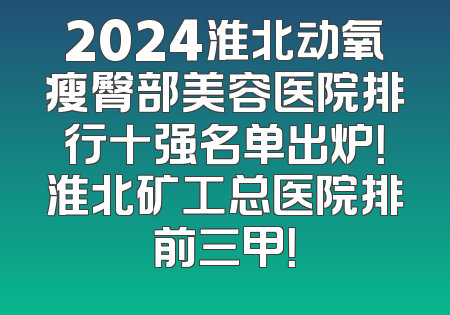 2024淮北动氧瘦臀部美容医院排行十强名单出炉！淮北矿工总医院排前三甲！