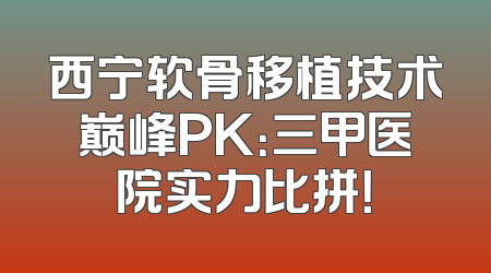 西宁软骨移植技术巅峰PK：三甲医院实力比拼！