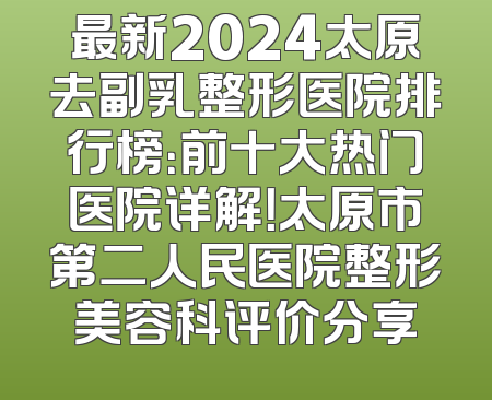 最新2024太原去副乳整形医院排行榜：前十大热门医院详解！太原市第二人民医院整形美容科评价分享