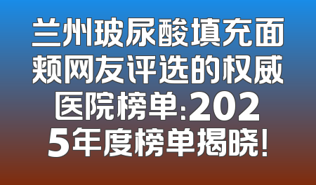 兰州玻尿酸填充面颊网友评选的权威医院榜单：2025年度榜单揭晓！