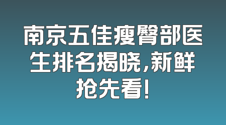 南京五佳瘦臀部医生排名揭晓，新鲜抢先看!