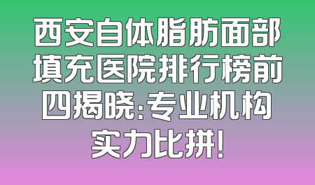 西安自体脂肪面部填充医院排行榜前四揭晓：专业机构实力比拼！