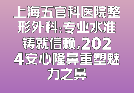 上海五官科医院整形外科：专业水准铸就信赖，2024安心隆鼻重塑魅力之鼻