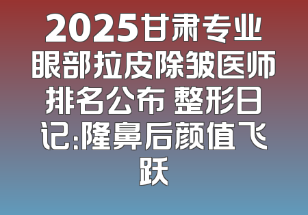 2025甘肃专业眼部拉皮除皱医师排名公布 整形日记：隆鼻后颜值飞跃
