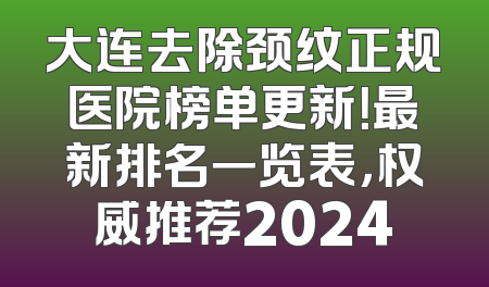 大连去除颈纹正规医院榜单更新！最新排名一览表，权威推荐2024
