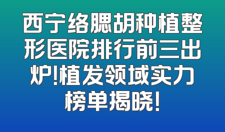 西宁络腮胡种植整形医院排行前三出炉！植发领域实力榜单揭晓！