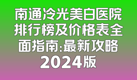 南通冷光美白医院排行榜及价格表全面指南：最新攻略2024版